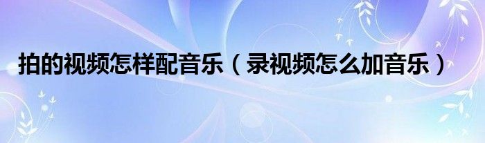 拍的视频怎样配音乐（录视频怎么加音乐）