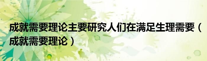 成就需要理论主要研究人们在满足生理需要（成就需要理论）