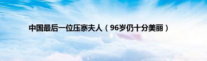 中国最后一位压寨夫人（96岁仍十分美丽）