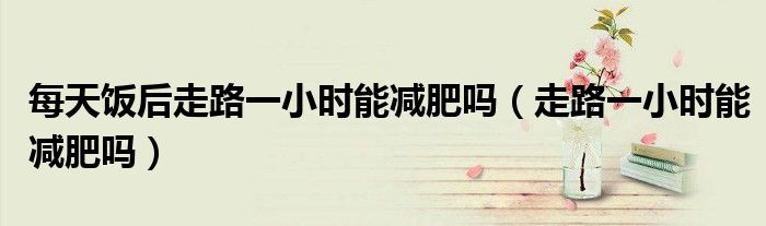 每天饭后走路一小时能减肥吗（走路一小时能减肥吗）