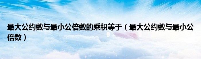 最大公约数与最小公倍数的乘积等于（最大公约数与最小公倍数）