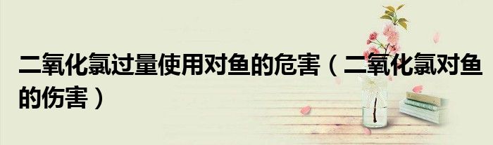 二氧化氯过量使用对鱼的危害（二氧化氯对鱼的伤害）