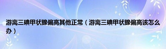 游离三碘甲状腺偏高其他正常（游离三碘甲状腺偏高该怎么办）
