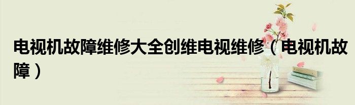 电视机故障维修大全创维电视维修（电视机故障）