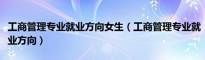 工商管理专业就业方向女生（工商管理专业就业方向）
