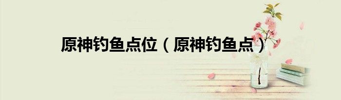 原神钓鱼点位（原神钓鱼点）