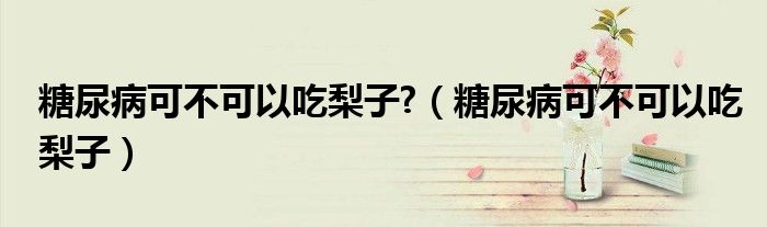 糖尿病可不可以吃梨子?（糖尿病可不可以吃梨子）