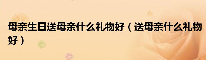 母亲生日送母亲什么礼物好（送母亲什么礼物好）